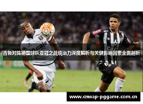 吉鲁对阵德国球队亚冠之战统治力深度解析与关键影响因素全面剖析 吉鲁对阵德国球队亚冠之战统治力深度解析与关键影响因素全面剖析