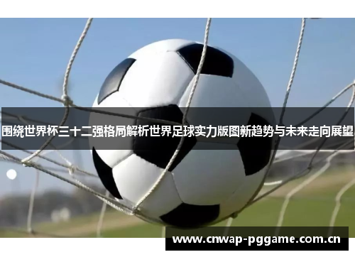 围绕世界杯三十二强格局解析世界足球实力版图新趋势与未来走向展望